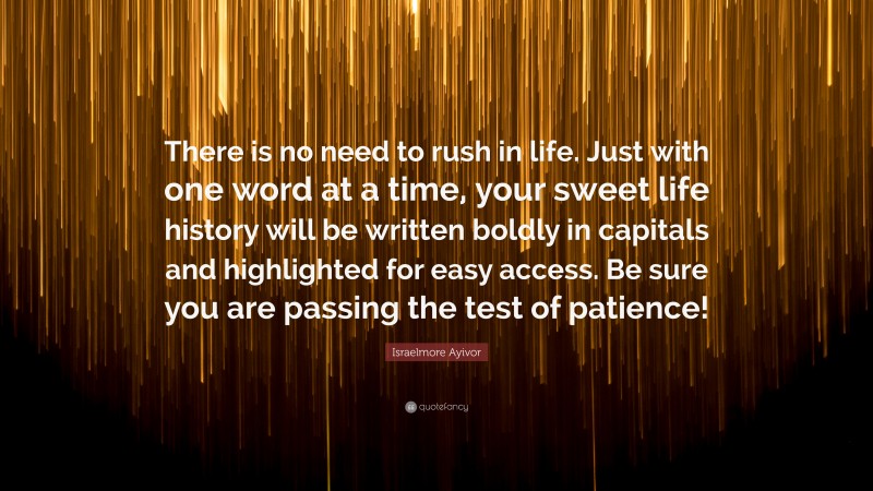 Israelmore Ayivor Quote: “There is no need to rush in life. Just with one word at a time, your sweet life history will be written boldly in capitals and highlighted for easy access. Be sure you are passing the test of patience!”