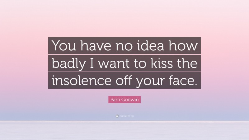 Pam Godwin Quote: “You have no idea how badly I want to kiss the insolence off your face.”