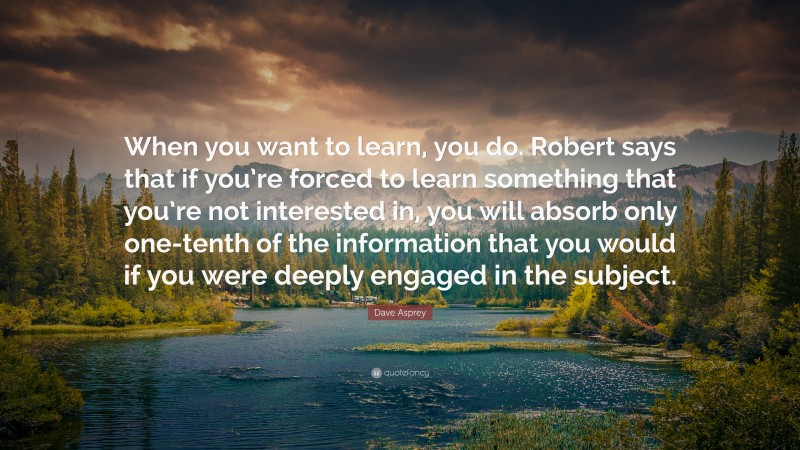 Dave Asprey Quote: “When you want to learn, you do. Robert says that if you’re forced to learn something that you’re not interested in, you will absorb only one-tenth of the information that you would if you were deeply engaged in the subject.”