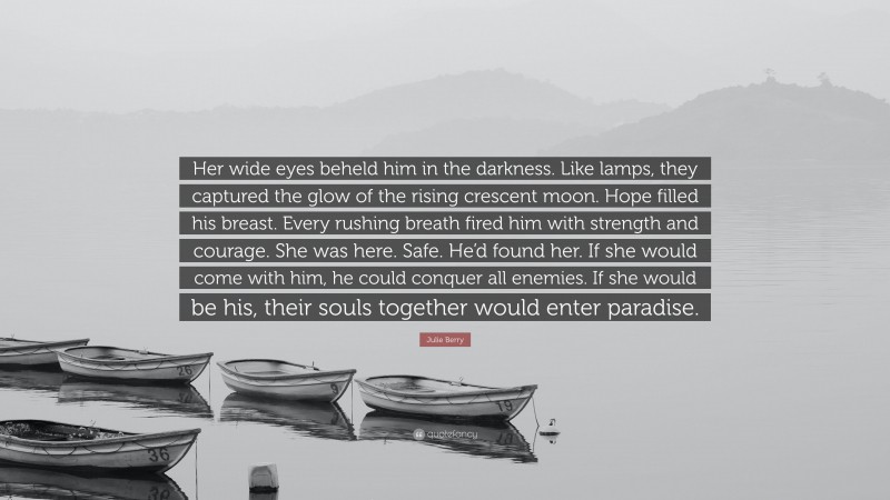 Julie Berry Quote: “Her wide eyes beheld him in the darkness. Like lamps, they captured the glow of the rising crescent moon. Hope filled his breast. Every rushing breath fired him with strength and courage. She was here. Safe. He’d found her. If she would come with him, he could conquer all enemies. If she would be his, their souls together would enter paradise.”