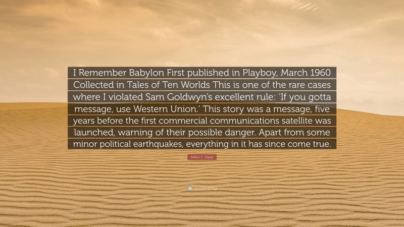 Arthur C. Clarke Quote: “I Remember Babylon First published in Playboy, March 1960 Collected in Tales of Ten Worlds This is one of the rare cases where I violated Sam Goldwyn’s excellent rule: ‘If you gotta message, use Western Union.’ This story was a message, five years before the first commercial communications satellite was launched, warning of their possible danger. Apart from some minor political earthquakes, everything in it has since come true.”