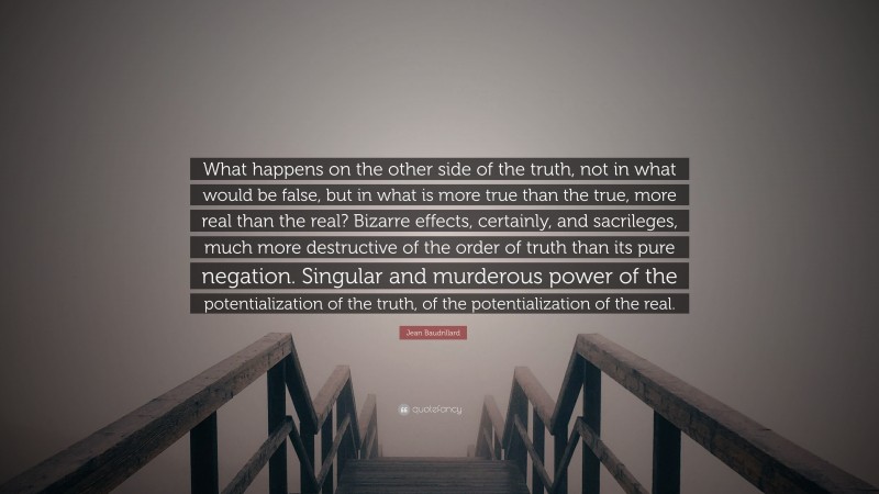 Jean Baudrillard Quote: “What happens on the other side of the truth, not in what would be false, but in what is more true than the true, more real than the real? Bizarre effects, certainly, and sacrileges, much more destructive of the order of truth than its pure negation. Singular and murderous power of the potentialization of the truth, of the potentialization of the real.”