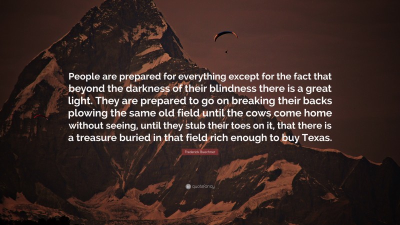 Frederick Buechner Quote: “People are prepared for everything except for the fact that beyond the darkness of their blindness there is a great light. They are prepared to go on breaking their backs plowing the same old field until the cows come home without seeing, until they stub their toes on it, that there is a treasure buried in that field rich enough to buy Texas.”