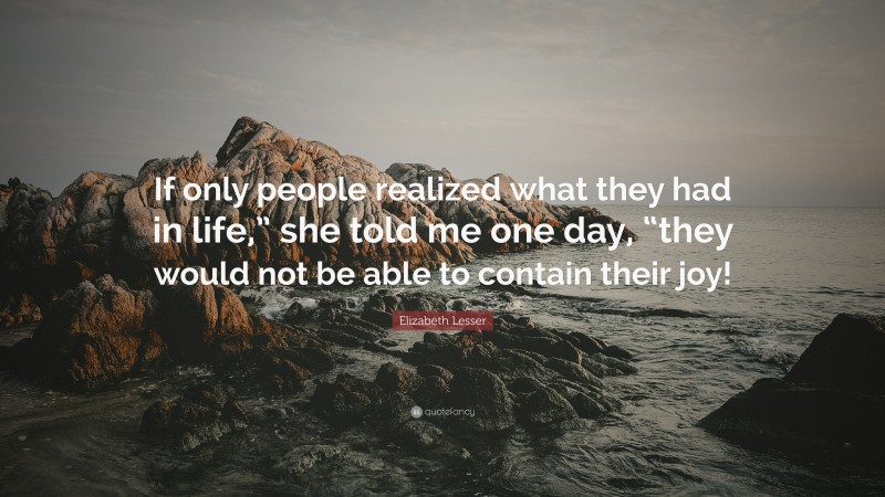 Elizabeth Lesser Quote: “If only people realized what they had in life,” she told me one day, “they would not be able to contain their joy!”