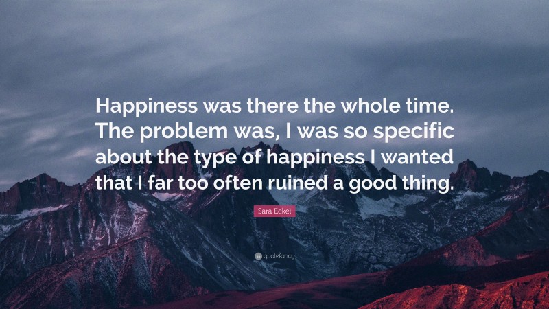 Sara Eckel Quote: “Happiness was there the whole time. The problem was, I was so specific about the type of happiness I wanted that I far too often ruined a good thing.”