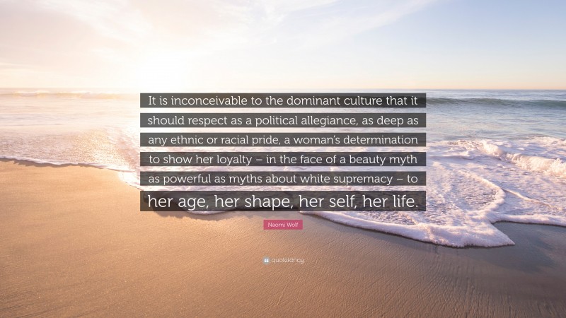 Naomi Wolf Quote: “It is inconceivable to the dominant culture that it should respect as a political allegiance, as deep as any ethnic or racial pride, a woman’s determination to show her loyalty – in the face of a beauty myth as powerful as myths about white supremacy – to her age, her shape, her self, her life.”