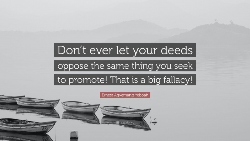 Ernest Agyemang Yeboah Quote: “Don’t ever let your deeds oppose the same thing you seek to promote! That is a big fallacy!”