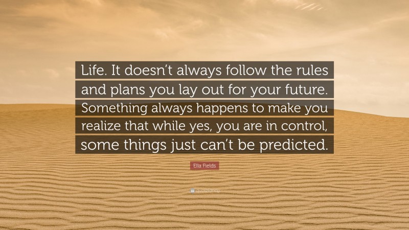 Ella Fields Quote: “Life. It doesn’t always follow the rules and plans you lay out for your future. Something always happens to make you realize that while yes, you are in control, some things just can’t be predicted.”