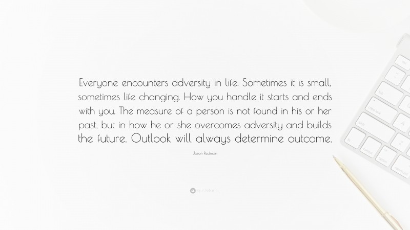 Jason Redman Quote: “Everyone encounters adversity in life. Sometimes it is small, sometimes life changing. How you handle it starts and ends with you. The measure of a person is not found in his or her past, but in how he or she overcomes adversity and builds the future. Outlook will always determine outcome.”