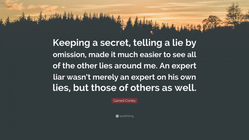 Garrard Conley Quote: “Keeping a secret, telling a lie by omission, made it much easier to see all of the other lies around me. An expert liar wasn’t merely an expert on his own lies, but those of others as well.”