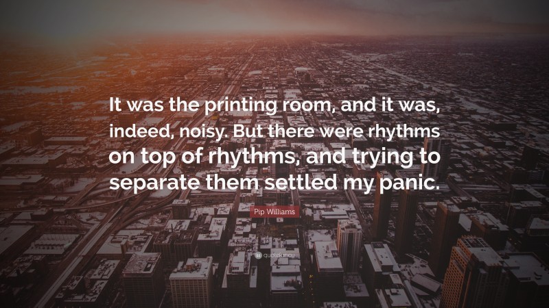 Pip Williams Quote: “It was the printing room, and it was, indeed, noisy. But there were rhythms on top of rhythms, and trying to separate them settled my panic.”