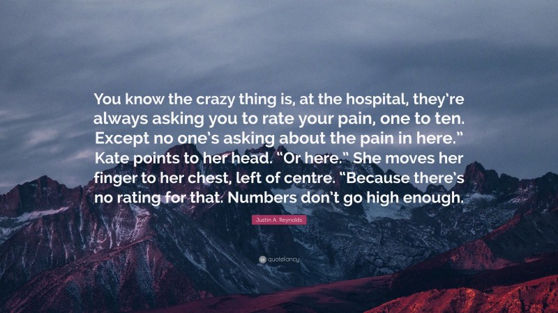 Justin A. Reynolds Quote: “You know the crazy thing is, at the hospital, they’re always asking you to rate your pain, one to ten. Except no one’s asking about the pain in here.” Kate points to her head. “Or here.” She moves her finger to her chest, left of centre. “Because there’s no rating for that. Numbers don’t go high enough.”