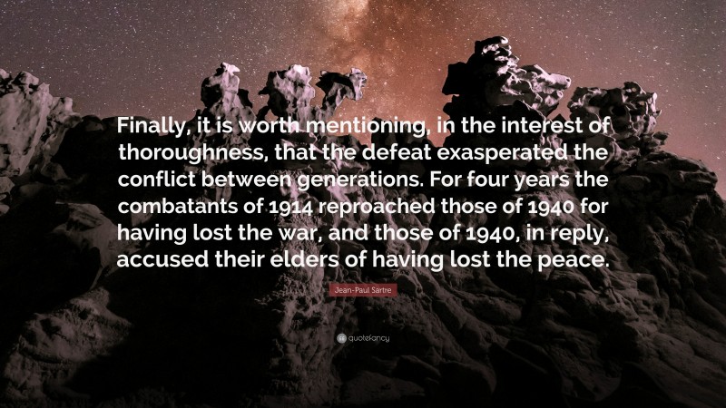 Jean-Paul Sartre Quote: “Finally, it is worth mentioning, in the interest of thoroughness, that the defeat exasperated the conflict between generations. For four years the combatants of 1914 reproached those of 1940 for having lost the war, and those of 1940, in reply, accused their elders of having lost the peace.”