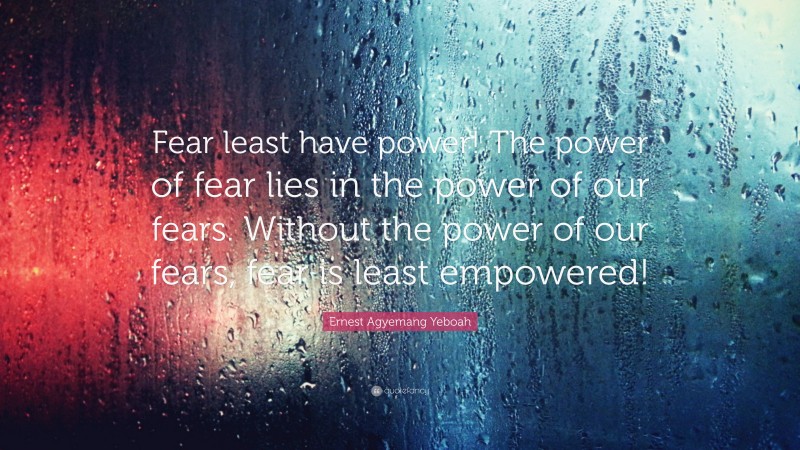 Ernest Agyemang Yeboah Quote: “Fear least have power! The power of fear lies in the power of our fears. Without the power of our fears, fear is least empowered!”