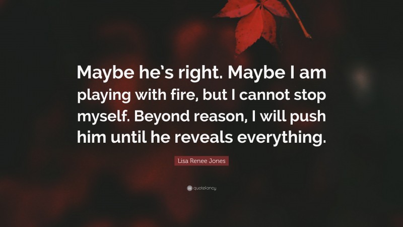 Lisa Renee Jones Quote: “Maybe he’s right. Maybe I am playing with fire, but I cannot stop myself. Beyond reason, I will push him until he reveals everything.”