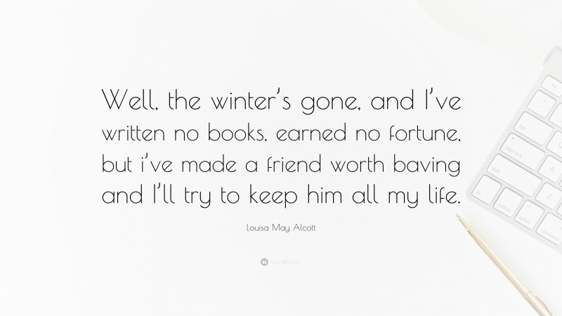 Louisa May Alcott Quote: “Well, the winter’s gone, and I’ve written no books, earned no fortune, but i’ve made a friend worth baving and I’ll try to keep him all my life.”