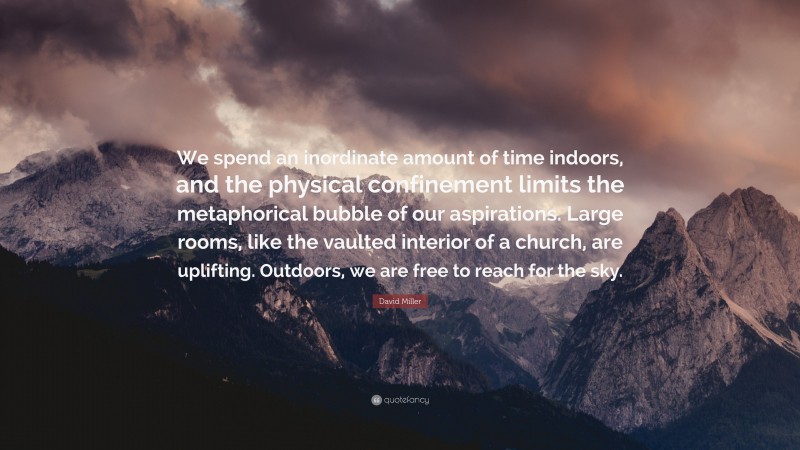 David Miller Quote: “We spend an inordinate amount of time indoors, and the physical confinement limits the metaphorical bubble of our aspirations. Large rooms, like the vaulted interior of a church, are uplifting. Outdoors, we are free to reach for the sky.”