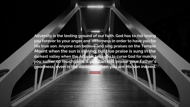 Lynn Austin Quote: “Adversity is the testing ground of our faith. God has to risk losing you forever to your anger and bitterness in order to have you for His true son. Anyone can believe and sing praises on the Temple Mount when the sun is shining, but true praise is sung in the darkest valley when the Accuser tells you to curse God for making you suffer so much pain. If you can still praise your Father’s goodness, even in the darkness, then you are His son indeed.”