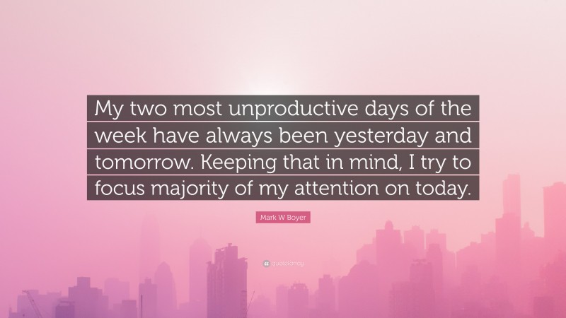 Mark W Boyer Quote: “My two most unproductive days of the week have always been yesterday and tomorrow. Keeping that in mind, I try to focus majority of my attention on today.”