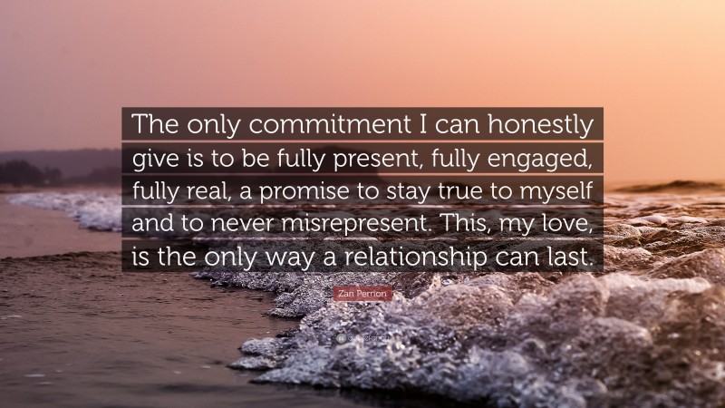 Zan Perrion Quote: “The only commitment I can honestly give is to be fully present, fully engaged, fully real, a promise to stay true to myself and to never misrepresent. This, my love, is the only way a relationship can last.”