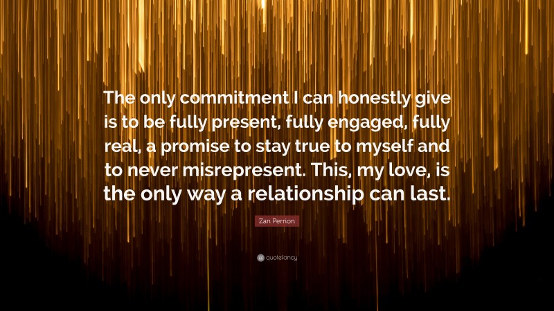 Zan Perrion Quote: “The only commitment I can honestly give is to be fully present, fully engaged, fully real, a promise to stay true to myself and to never misrepresent. This, my love, is the only way a relationship can last.”