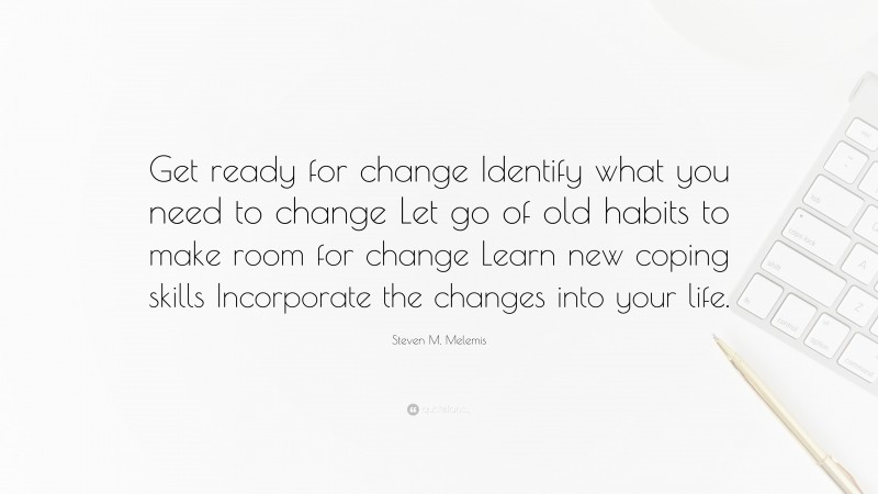 Steven M. Melemis Quote: “Get ready for change Identify what you need to change Let go of old habits to make room for change Learn new coping skills Incorporate the changes into your life.”