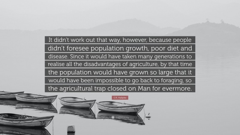 C.R. Hallpike Quote: “It didn’t work out that way, however, because people didn’t foresee population growth, poor diet and disease. Since it would have taken many generations to realise all the disadvantages of agriculture, by that time the population would have grown so large that it would have been impossible to go back to foraging, so the agricultural trap closed on Man for evermore.”