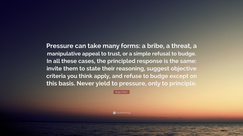 Roger Fisher Quote: “Pressure can take many forms: a bribe, a threat, a manipulative appeal to trust, or a simple refusal to budge. In all these cases, the principled response is the same: invite them to state their reasoning, suggest objective criteria you think apply, and refuse to budge except on this basis. Never yield to pressure, only to principle.”