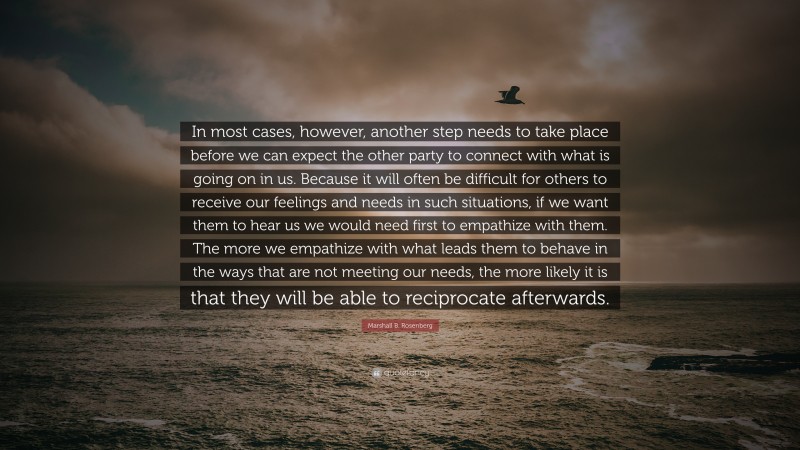 Marshall B. Rosenberg Quote: “In most cases, however, another step needs to take place before we can expect the other party to connect with what is going on in us. Because it will often be difficult for others to receive our feelings and needs in such situations, if we want them to hear us we would need first to empathize with them. The more we empathize with what leads them to behave in the ways that are not meeting our needs, the more likely it is that they will be able to reciprocate afterwards.”