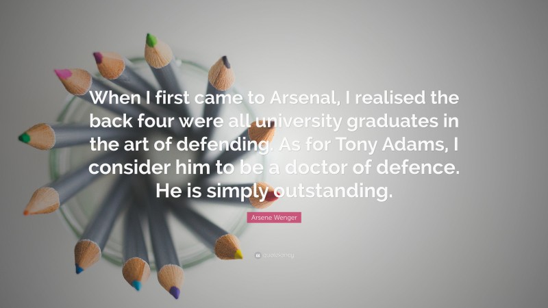 Arsene Wenger Quote: “When I first came to Arsenal, I realised the back four were all university graduates in the art of defending. As for Tony Adams, I consider him to be a doctor of defence. He is simply outstanding.”