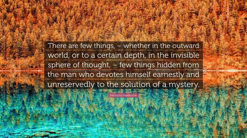 Nathaniel Hawthorne Quote: “There are few things, – whether in the outward world, or to a certain depth, in the invisible sphere of thought, – few things hidden from the man who devotes himself earnestly and unreservedly to the solution of a mystery.”