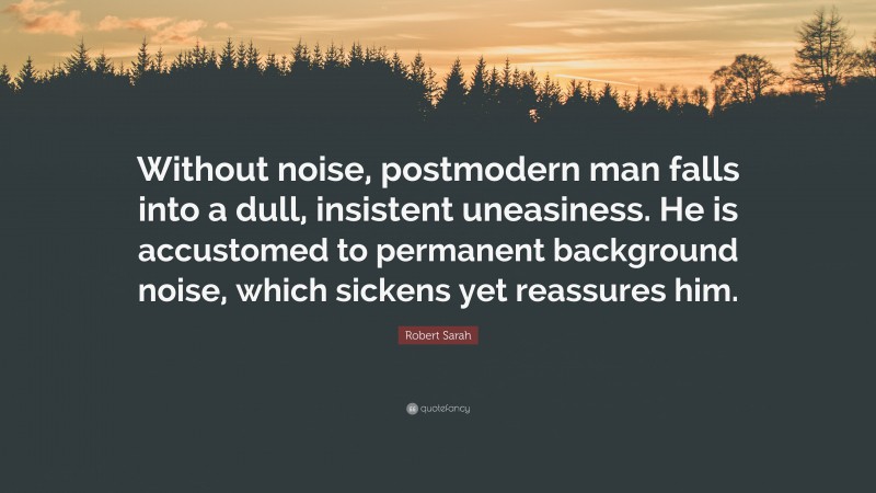 Robert Sarah Quote: “Without noise, postmodern man falls into a dull, insistent uneasiness. He is accustomed to permanent background noise, which sickens yet reassures him.”