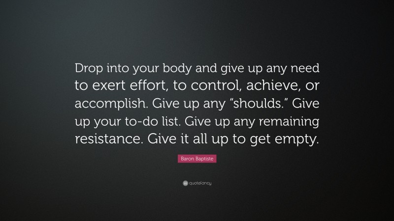 Baron Baptiste Quote: “Drop into your body and give up any need to exert effort, to control, achieve, or accomplish. Give up any “shoulds.” Give up your to-do list. Give up any remaining resistance. Give it all up to get empty.”