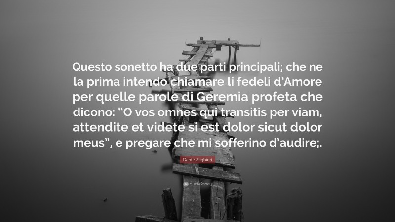 Dante Alighieri Quote: “Questo sonetto ha due parti principali; che ne la prima intendo chiamare li fedeli d’Amore per quelle parole di Geremia profeta che dicono: “O vos omnes qui transitis per viam, attendite et videte si est dolor sicut dolor meus”, e pregare che mi sofferino d’audire;.”