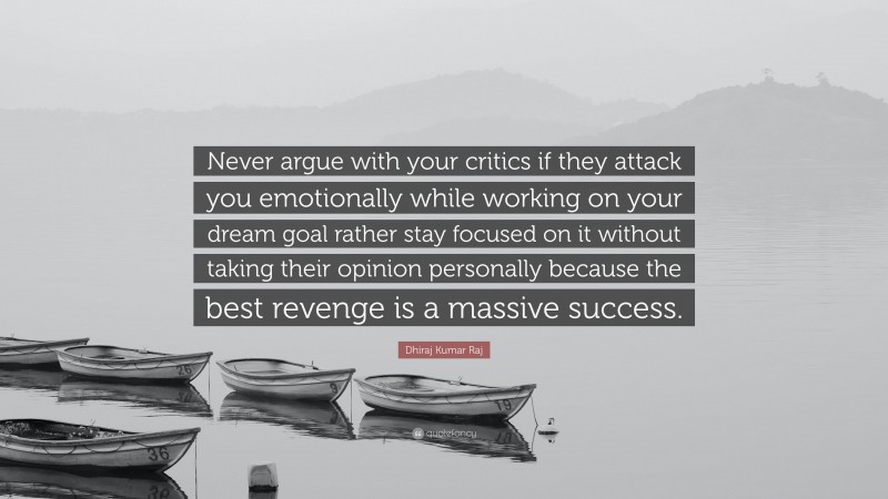 Dhiraj Kumar Raj Quote: “Never argue with your critics if they attack you emotionally while working on your dream goal rather stay focused on it without taking their opinion personally because the best revenge is a massive success.”