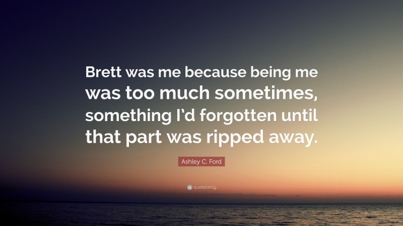 Ashley C. Ford Quote: “Brett was me because being me was too much sometimes, something I’d forgotten until that part was ripped away.”