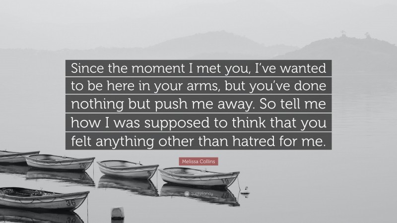 Melissa Collins Quote: “Since the moment I met you, I’ve wanted to be here in your arms, but you’ve done nothing but push me away. So tell me how I was supposed to think that you felt anything other than hatred for me.”