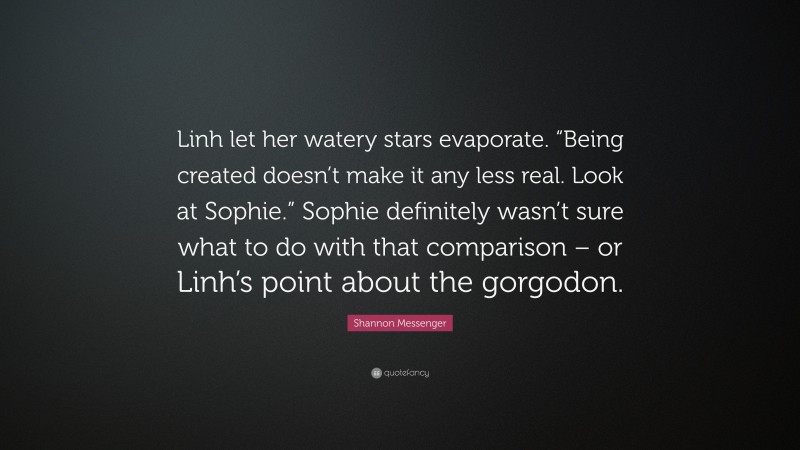 Shannon Messenger Quote: “Linh let her watery stars evaporate. “Being created doesn’t make it any less real. Look at Sophie.” Sophie definitely wasn’t sure what to do with that comparison – or Linh’s point about the gorgodon.”