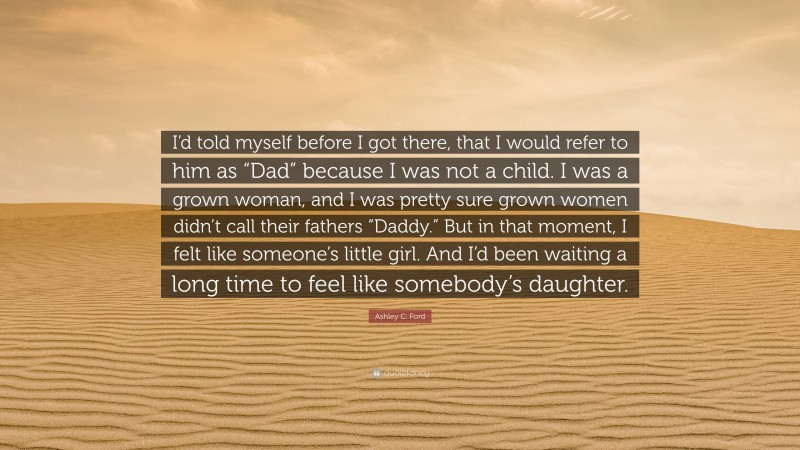 Ashley C. Ford Quote: “I’d told myself before I got there, that I would refer to him as “Dad” because I was not a child. I was a grown woman, and I was pretty sure grown women didn’t call their fathers “Daddy.” But in that moment, I felt like someone’s little girl. And I’d been waiting a long time to feel like somebody’s daughter.”