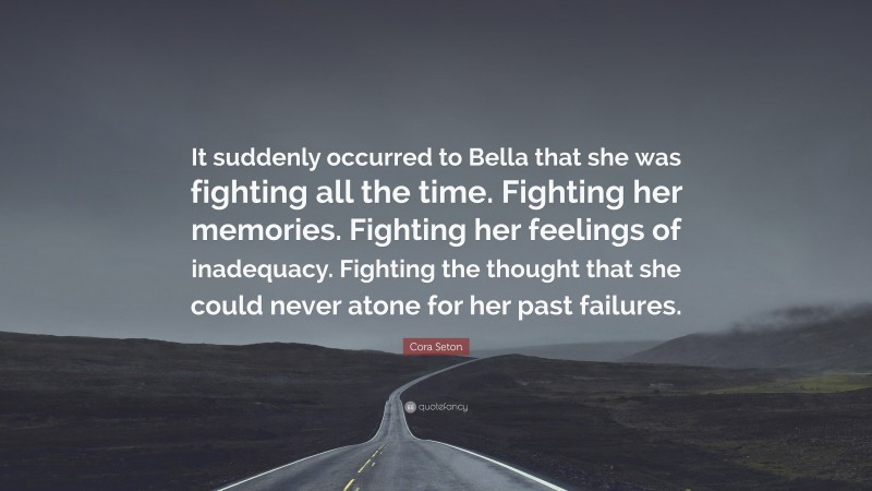 Cora Seton Quote: “It suddenly occurred to Bella that she was fighting all the time. Fighting her memories. Fighting her feelings of inadequacy. Fighting the thought that she could never atone for her past failures.”