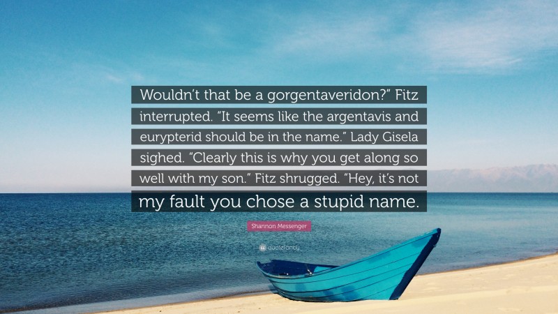 Shannon Messenger Quote: “Wouldn’t that be a gorgentaveridon?” Fitz interrupted. “It seems like the argentavis and eurypterid should be in the name.” Lady Gisela sighed. “Clearly this is why you get along so well with my son.” Fitz shrugged. “Hey, it’s not my fault you chose a stupid name.”