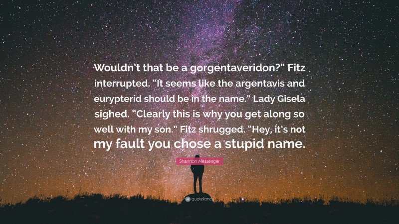 Shannon Messenger Quote: “Wouldn’t that be a gorgentaveridon?” Fitz interrupted. “It seems like the argentavis and eurypterid should be in the name.” Lady Gisela sighed. “Clearly this is why you get along so well with my son.” Fitz shrugged. “Hey, it’s not my fault you chose a stupid name.”