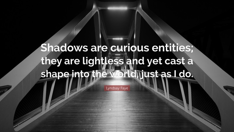 Lyndsay Faye Quote: “Shadows are curious entities; they are lightless and yet cast a shape into the world, just as I do.”