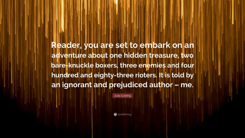 Julia Golding Quote: “Reader, you are set to embark on an adventure about one hidden treasure, two bare-knuckle boxers, three enemies and four hundred and eighty-three rioters. It is told by an ignorant and prejudiced author – me.”