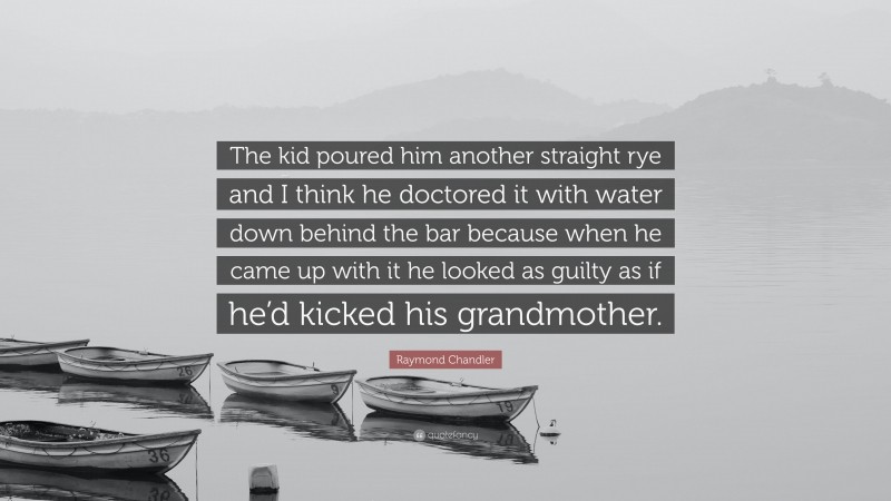 Raymond Chandler Quote: “The kid poured him another straight rye and I think he doctored it with water down behind the bar because when he came up with it he looked as guilty as if he’d kicked his grandmother.”
