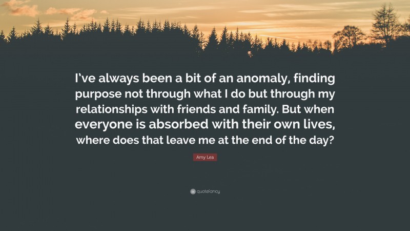 Amy Lea Quote: “I’ve always been a bit of an anomaly, finding purpose not through what I do but through my relationships with friends and family. But when everyone is absorbed with their own lives, where does that leave me at the end of the day?”