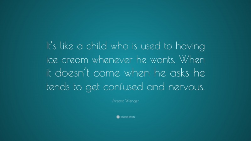 Arsene Wenger Quote: “It’s like a child who is used to having ice cream whenever he wants. When it doesn’t come when he asks he tends to get confused and nervous.”