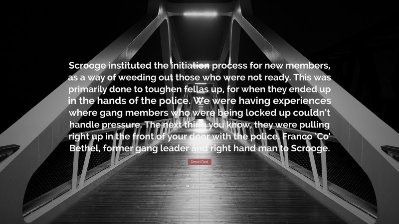 Drexel Deal Quote: “Scrooge instituted the initiation process for new members, as a way of weeding out those who were not ready. This was primarily done to toughen fellas up, for when they ended up in the hands of the police. We were having experiences where gang members who were being locked up couldn’t handle pressure. The next thing you know, they were pulling right up in the front of your door with the police. Franco ‘Co’ Bethel, former gang leader and right hand man to Scrooge.”