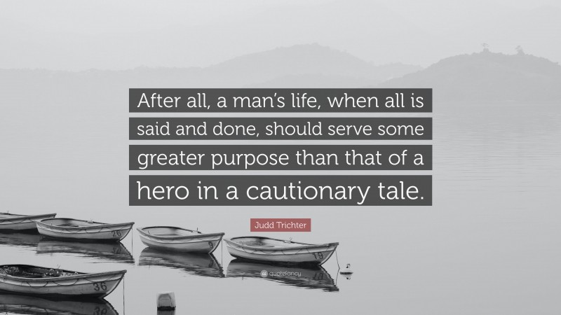 Judd Trichter Quote: “After all, a man’s life, when all is said and done, should serve some greater purpose than that of a hero in a cautionary tale.”