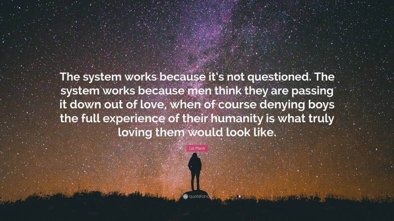 Liz Plank Quote: “The system works because it’s not questioned. The system works because men think they are passing it down out of love, when of course denying boys the full experience of their humanity is what truly loving them would look like.”